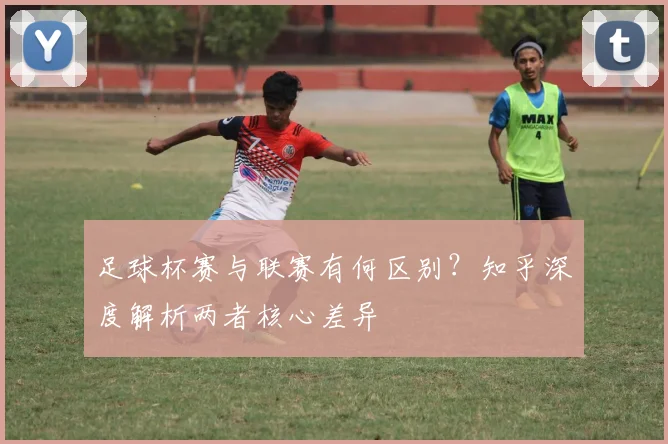 足球杯赛与联赛有何区别?知乎深度解析两者核心差异