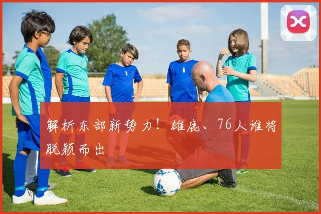解析东部新势力!雄鹿、76人谁将脱颖而出