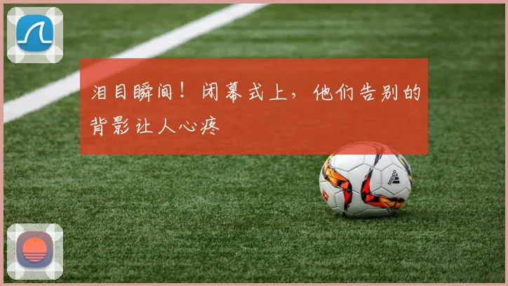泪目瞬间!闭幕式上,他们告别的背影让人心疼