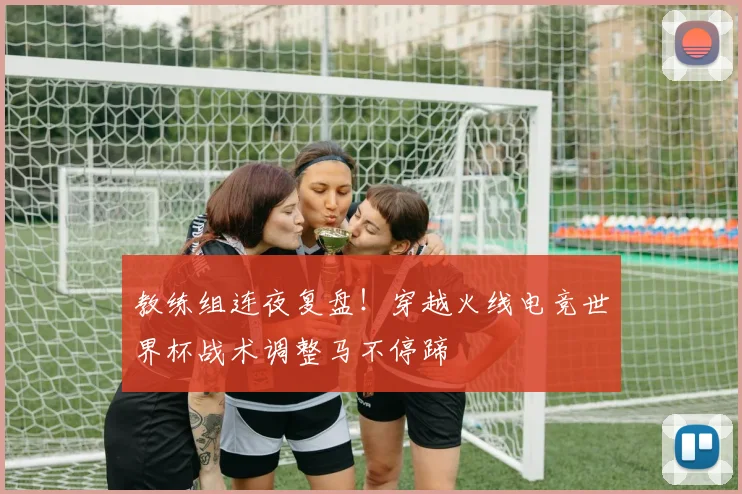 教练组连夜复盘!穿越火线电竞世界杯战术调整马不停蹄