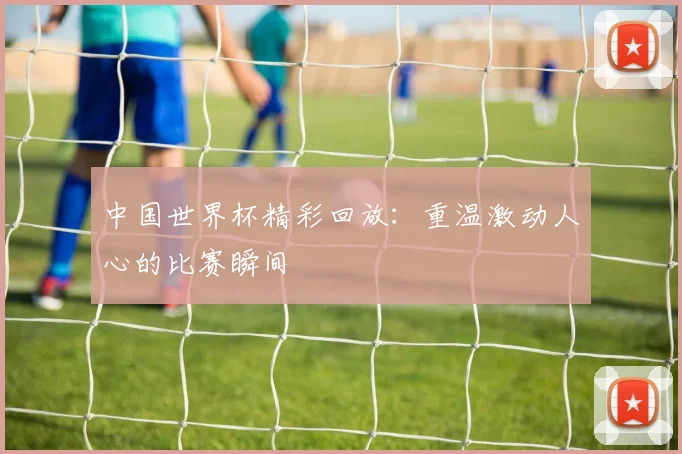 中国世界杯精彩回放：重温激动人心的比赛瞬间