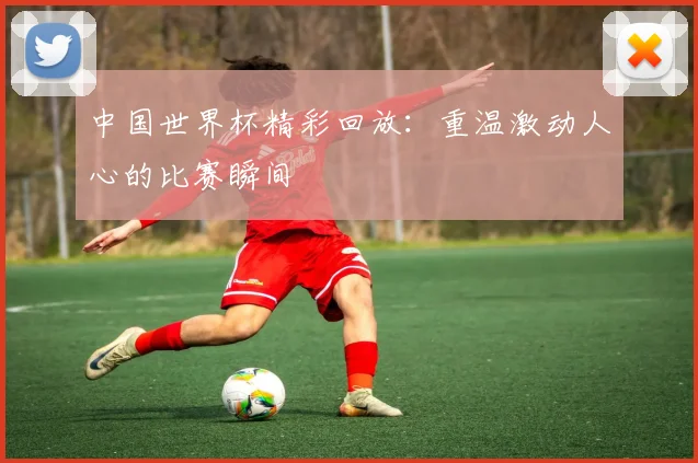 中国世界杯精彩回放:重温激动人心的比赛瞬间