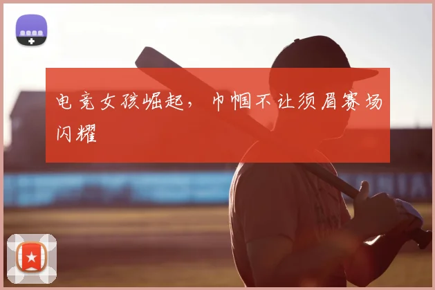 电竞女孩崛起,巾帼不让须眉赛场闪耀