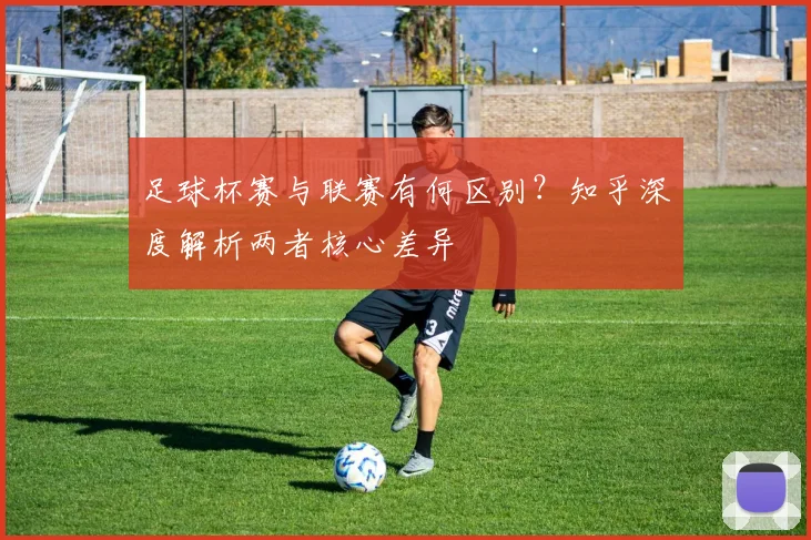 足球杯赛与联赛有何区别？知乎深度解析两者核心差异