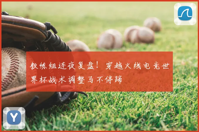 教练组连夜复盘！穿越火线电竞世界杯战术调整马不停蹄