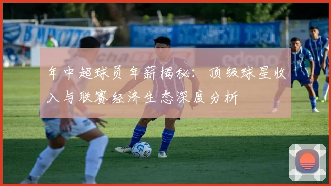 年中超球员年薪揭秘：顶级球星收入与联赛经济生态深度分析