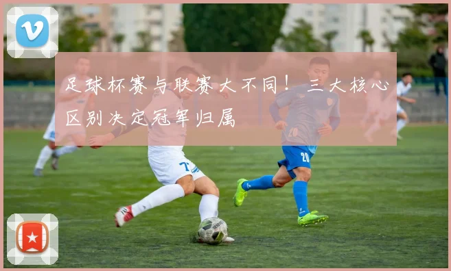足球杯赛与联赛大不同！三大核心区别决定冠军归属