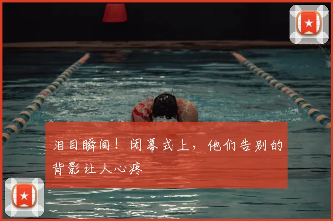 泪目瞬间！闭幕式上，他们告别的背影让人心疼