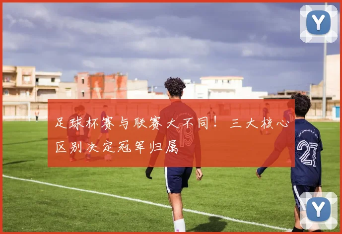 足球杯赛与联赛大不同！三大核心区别决定冠军归属