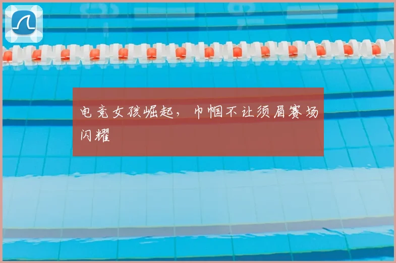 电竞女孩崛起，巾帼不让须眉赛场闪耀