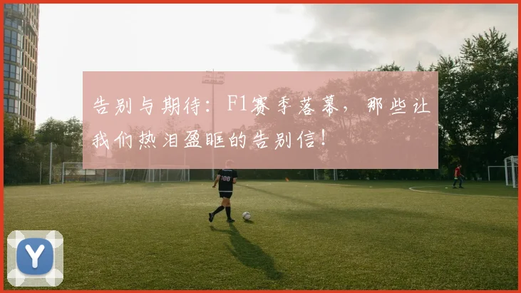 告别与期待：F1赛季落幕，那些让我们热泪盈眶的告别信！